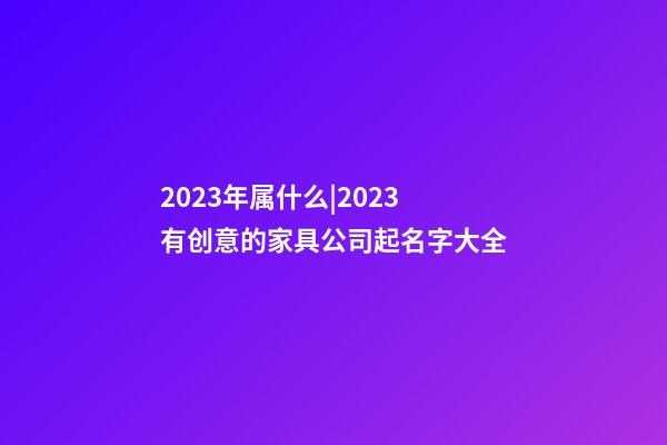 2023年属什么|2023有创意的家具公司起名字大全-第1张-公司起名-玄机派